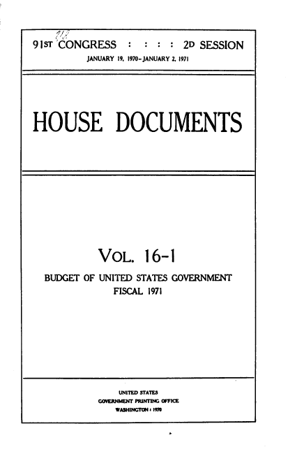 handle is hein.usccsset/usconset39593 and id is 1 raw text is: 


91ST 'CONGRESS    :  : :  : 2D SESSION
          JANUARY 19. 1970-JANUARY 2, 1971


HOUSE DOCUMENTS


          VOL. 16-1

BUDGET OF UNITED STATES GOVERNMENT
             FISCAL 1971


    UNITED STATES
GOVERNMENT PRINTING OFFICE
   WASHINGTON i 1970


