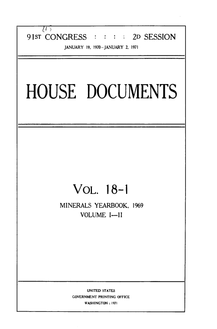 handle is hein.usccsset/usconset39595 and id is 1 raw text is: 



91 ST CONGRESS              2D SESSION
          JANUARY 19, 1970-JANUARY 2, 1971


HOUSE DOCUMENTS


   VOL. 18-1

MINERALS YEARBOOK, 1969
     VOLUME  I-II


    UNITED STATES
GOVERNMENT PRINTING OFFICE
   WASHINGTON : 1971


