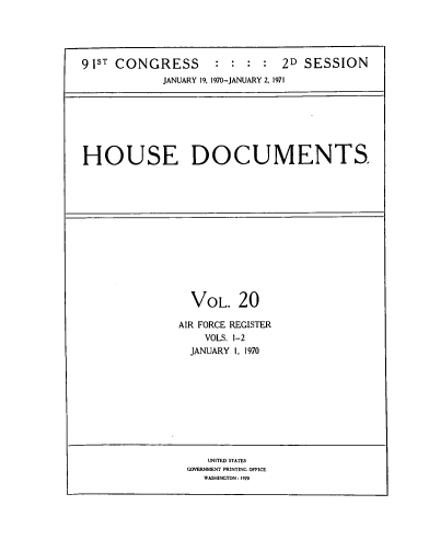 handle is hein.usccsset/usconset39598 and id is 1 raw text is: 





91ST CONGRESS        : :  : :  2D  SESSION
             JANUARY 19, 1970-JANUARY 2, 1971


HOUSE DOCUMENTS.


  VOL.   20

AIR FORCE REGISTER
    VOLS. 1-2
  JANUARY I, 1970


   UNITED STATES
GOVERNMENT PRINTING OFFICE
   WASHINGTON : 1970


