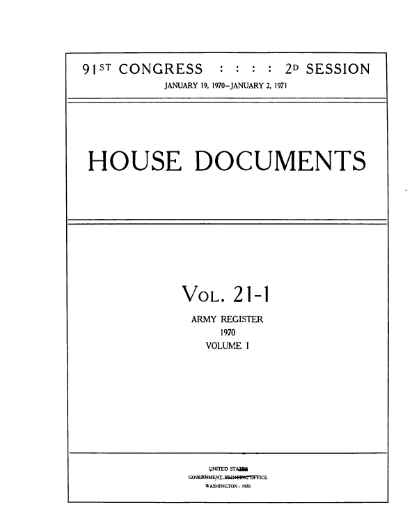handle is hein.usccsset/usconset39599 and id is 1 raw text is: 





91ST CONGRESS       : : : :  2D SESSION
            JANUARY 19, 1970-JANUARY 2, 1971


HOUSE DOCUMENTS


VOL.


21


-1


ARMY REGISTER
    1970
  VOLUME I


   UNITED STAMM
(OVEkNMENa   N   MFFICE
  WASHINGTON: 1970


