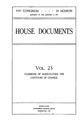handle is hein.usccsset/usconset39600 and id is 1 raw text is: 


91sT CONGRESS    :  : :  : 2D SESSION
          JANUARY 19, 1970-JANUARY 2, 1971


HOUSE DOCUMENTS


        VOL. 23

YEARBOOK OF AGRICULTURE 1970
    CONTOURS OF CHANGE


    UNITED STATES
GOVERNMENT PRINTING OFFICE
   WASHINGTON : 1970


