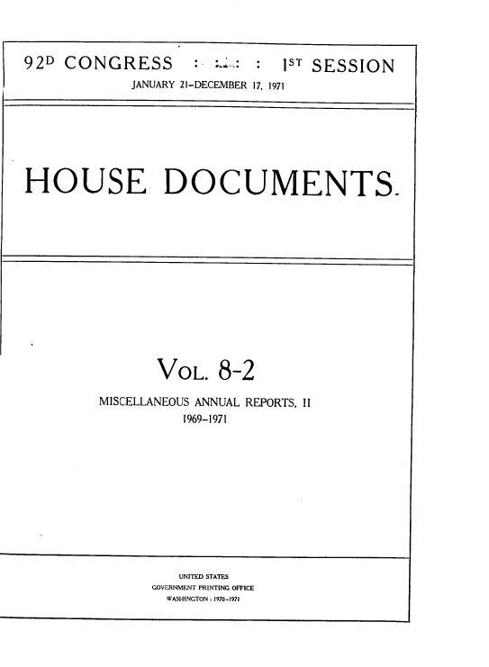 handle is hein.usccsset/usconset39604 and id is 1 raw text is: 



92D  CONGRESS        :    : :  1ST SESSION
             JANUARY 21-DECEMBER 17, 1971


HOUSE DOCUMENTS.


VOL.


8-2


MISCELLANEOUS ANNUAL REPORTS, II
          1969-1971


   UNITED STATES
GOVERNMENT PRINTING OFFICE
  WASHINGTON : 1970-1971


