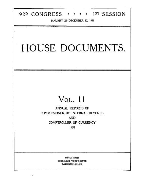 handle is hein.usccsset/usconset39605 and id is 1 raw text is: 


92D  CONGRESS        :  :  : :  1ST SESSION
              JANUARY 21-DECEMBER 17, 1971


HOUSE DOCUMENTS.


VOL.


11


      ANNUAL REPORTS OF
COMMISSIONER OF INTERNAL REVENUE
            AND


COMPTROLLER OF
         1970


CURRENCY


   UNITED STATES
GOVERNMENT PRINTING OFFICE
  WASHINGTON : 1971-1972


