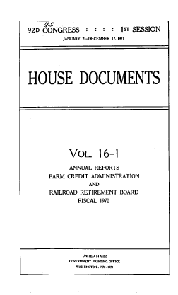 handle is hein.usccsset/usconset39607 and id is 1 raw text is: 



92D CONGRESS               1sT SESSION
          JANUARY 21-DECEMBER 17. 1971






HOUSE DOCUMENTS


      VOL. 16-1

      ANNUAL REPORTS
FARM CREDIT ADMINISTRATION
            AND
RAILROAD RETIREMENT  BOARD
         FISCAL 1970


    UNITED STATES
GOVERNMENT PRINTING OFFICE
  WASHINGTON :1970-1971


