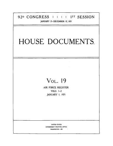 handle is hein.usccsset/usconset39609 and id is 1 raw text is: 





92D  CONGRESS : : : : 1ST SESSION
             JANUARY 21-DECEMBER 17, 1971







 HOUSE DOCUMENTS.


  VOL. 19

AIR FORCE REGISTER
    VOLS. 1-2
  JANUARY I, 1971


   UNITED STATES
GOVERNMENT PRINTING OFFICE
   WASHINGTON: 1971


