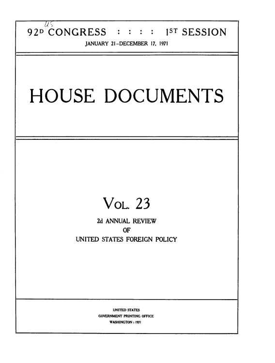 handle is hein.usccsset/usconset39610 and id is 1 raw text is: 



92D  CONGRESS : : : : 1ST SESSION
             JANUARY 21-DECEMBER 17, 1971







 HOUSE DOCUMENTS


VOL.


23


     2d ANNUAL REVIEW
           OF
UNITED STATES FOREIGN POLICY


   UNITED STATES
GOVERNMENT PRINTING OFFICE
  WASHINGTON : 1971


