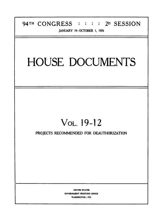 handle is hein.usccsset/usconset39612 and id is 1 raw text is: 



94TH  CONGRESS : : : : 2D SESSION
              JANUARY 19-OCTOBER 1, 1976






  HOUSE . DOCUMENTS












              Vot. 19-12
     PROJECTS RECOMMENDED FOR DEAUTHORIZATION











                   UNITED STATES
                GOVERNMENT PRINTING OFFICE
                  WASHINGTON : 1976


