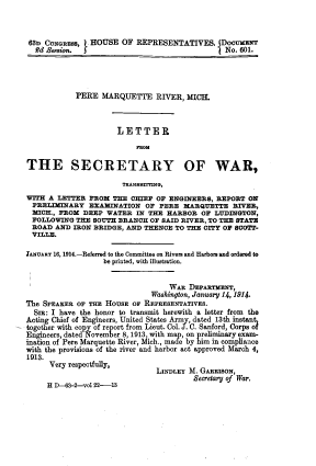handle is hein.usccsset/usconset39620 and id is 1 raw text is: 



63n  CONGRESS, I HOUSE OF REPRESENTATIVES. JDoCUMENT
  £d Besoion. f                                 No. 601.




            PERE  MARQUETTE RIVER, MICH.



                      LETTER

                          saoM

THE SECRETARY OF WAR,

                       TUANSMfING,
WITH A  LETTER FROM  THE CHIEF OF ENGINEERS,  REPORT ON
  PRELIMINARY  EXAMINJATION  OF PERE  MARQUETTE   RIVER,
  MICH., FROM DEEP WATER  IN THE  HARBOR  OF LUDINGTON,
  FOLLOWING THE SOUTH BRANCH  OF SAID RIVER, TO THE STATE
  ROAD AND IRON BRIDGE, AND THENCE  TO THE CITY OF SCOTT-
  VILLE.

JANUARY 16, 1914.-Referred to the Committee on Rivers and Harbors and ordered to
                  be printed, with illustration.


                                  WAR  DEPARTMENT,
                              Washington, January 14, 1914.
The SPEAKER OF THE HOUSE OF REPRESENTATIVES.
  SIR: I have the honor to transmit herewith a letter from the
Acting Chief of Engineers, United States Army, dated 13th instant
together with copy of report from Lieut. Col. J. C. Sanford, Corps of
Engineers, dated November 8, 1913, with map, on preliminary exam-
ination of Pere Marquette River, Mich., made by him in compliance
with the provisions of the river and harbor act approved March 4,
1913.
      Very respectfully,
                               LINDLEY M. GARRISON,
                                        Secretary of War.
     H D-63-2-vol 22-13


