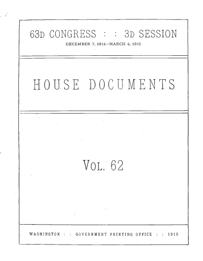 handle is hein.usccsset/usconset39622 and id is 1 raw text is: 

63D CONGRESS : : 3D SESSION
        DECEMBER 7, 1914-MARCH 4, 1915


HOUSE DOCUMENTS


VOL   62


WASHINGTON  :  :  GOVERNMENT  PRINTING  OFFICE  :  :  1915


