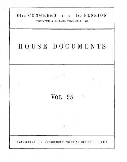handle is hein.usccsset/usconset39624 and id is 1 raw text is: 

64TH CONGRESS         1ST SESSION
       DECEMBER 6, 1915- SEPTEMBER 8, 1916


HOUSE DOCUMENTS


VOL.  95


WASHINGTON :   GOVERNMENT  PRINTING  OFFICE  :  1916


