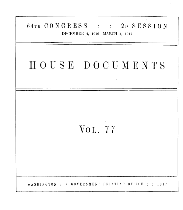 handle is hein.usccsset/usconset39628 and id is 1 raw text is: 

64TH CONGRESS         2» SESSION
        DECEMBER 4, 1916 - MARCH 4, 1917




HOUSE DOCUMENTS








            VOL.  77






WASIINGTON  : GOVEINlMENT  PAINTING  OFFICE  1917


