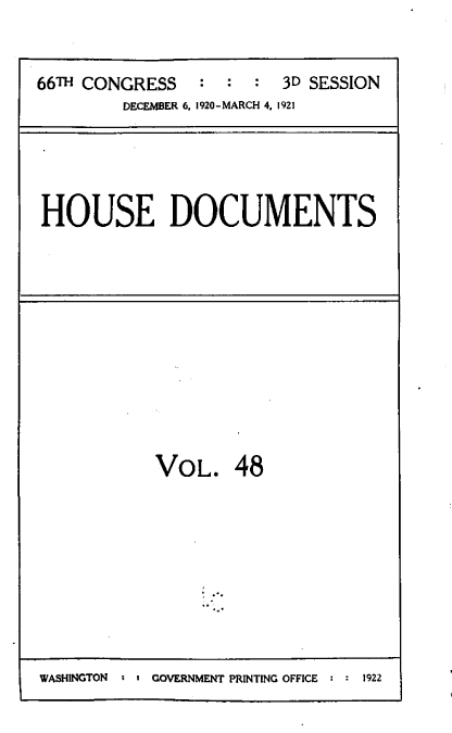 handle is hein.usccsset/usconset39632 and id is 1 raw text is: 


66TH CONGRESS   :  :  : 3D SESSION
         DECEMBER 6, 1920-MARCH 4, 1921


HOUSE DOCUMENTS


VOL. 48


WASHINGTON  - I GOVERNMENT PRINTING OFFICE : : 1922


