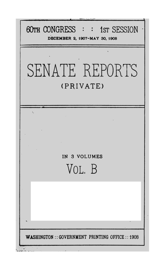 handle is hein.usccsset/usconset39645 and id is 1 raw text is: 


60TH CONGRESS  : :  1sT SESSION
      DECEMBER 2, 1907-MAY 30, 1908


SENATE REPORTS
         (PRIVATE)


IN 3 VOLUMES

VoL, B


WASHINGTON :: GOVERNMENT PRINTING OFFICE:: 1908


