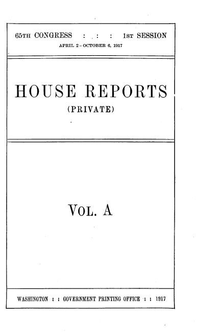 handle is hein.usccsset/usconset39651 and id is 1 raw text is: 


65TH CONGRESS          1ST SESSION
         APRIL 2- OCTOBER 6, 1917





HOUSE REPORTS

           (PRIVATE)


VOL.   A


WASHINGTON : : GOVERNMENT PRINTING OFFICE : : 1917


