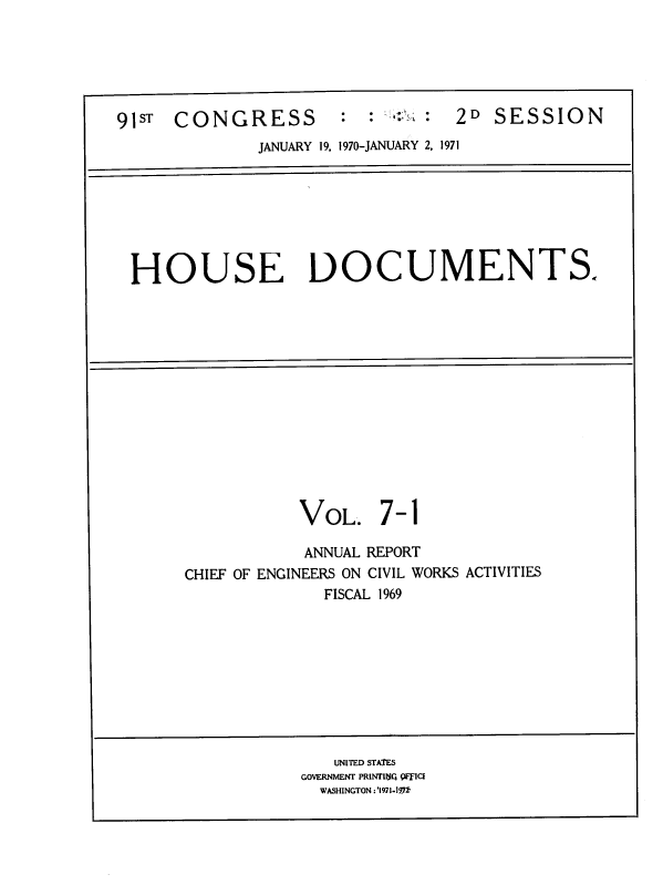 handle is hein.usccsset/usconset39655 and id is 1 raw text is: 






91ST  CONGRESS        :  :  :  :  2D SESSION
              JANUARY 19, 1970-JANUARY 2, 1971


HOUSE DOCUMENTS.


VOL.


7-


1


            ANNUAL REPORT
CHIEF OF ENGINEERS ON CIVIL WORKS ACTIVITIES
              FISCAL 1969


   UNITED STATES
GOVERNMENT PRINTI( 9F ICE
  WASHINGTON :'1971-191


