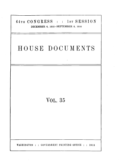handle is hein.usccsset/usconset39663 and id is 1 raw text is: 


64TH CONGRESS : : 1sT SESSION
      DECEMBER 6, 1915-SEPTEMBER 8, 1916




 HOUSE DOCUMENTS


VOL.  35


WASHINGTON~    GOVERNAIENTf PRINTING OFFICE  :1915


