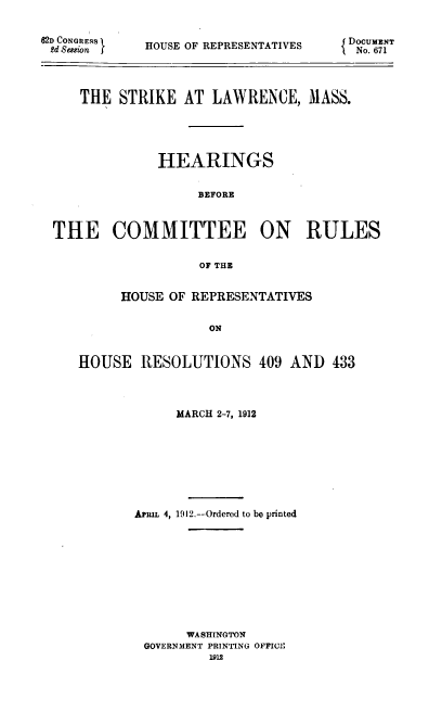 handle is hein.usccsset/usconset39666 and id is 1 raw text is: 


62D CONGRESS
2d Session


HOUSE OF REPRESENTATIVES


{ DOCUMENT
lNo. 671


    THE  STRIKE  AT  LAWRENCE,   MASS.





              HEARINGS


                   BEFORE



THE COMMITTEE ON RULES


                   OF THE


      HOUSE OF REPRESENTATIVES


                 ON


HOUSE   RESOLUTIONS 409 AND 433


     MARCH 2-7, 1912









Ariux 4, 1912.--Ordered to be printed











       WASHINGTON
 GOVERNMENT PRINTING OFFICE
          1912


