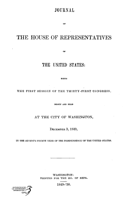 handle is hein.usccsset/usconset41419 and id is 1 raw text is: 


                    JOURNAL



                        eF




THE HOUSE OF REPRESENTATIVES



                        oE




             THE   UTNITED STATES:


   ThE FIRST SESSION OF THE THIRTY-FIRST CONGRESS,



                      BEGE AND IEE




            AT THE  CITY  OF WASHINGTON,



                    DECEMBER 3, 1849,



  ?7 Tfl SEVENTY-FOURT1 YEAR OF THE INDEPENLBENCE OF THE UNITED STATE.>











                     WASI-INGTON
               PRINTED FOR THE HO. OF RES~a

                       1849='50.
AUTHENTICATED
U.S. GOVERNMENT
INFORMATION
     GP


