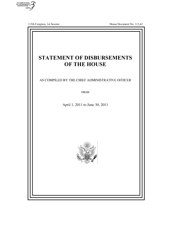 handle is hein.usccsset/usconset49118 and id is 1 raw text is: 







112th Congress, 1st Session


House Document No. 112-42


F


STATEMENT OF DISBURSEMENTS

             OF   THE   HOUSE




AS COMPILED BY THE CHIEF ADMINISTRATIVE OFFICER



                      FROM



            April 1, 2011 to June 30, 2011


I '                                        I


AUT-ENTICATED
US. GOVERNMENT
INFORMATION
     GPO



