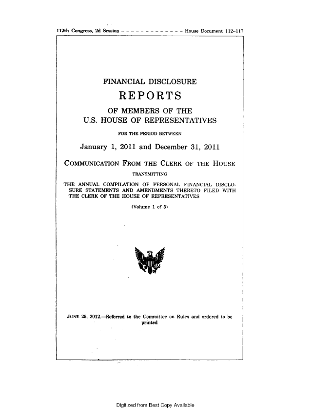 handle is hein.usccsset/usconset49202 and id is 1 raw text is: 



112th Congress, 2d Session      - - - House Document 112-117


           FINANCIAL DISCLOSURE


                REPORTS

             OF  MEMBERS OF THE
      U.S. HOUSE   OF  REPRESENTATIVES

                FOR THE PERIOD BETWEEN

     January  1, 2011 and December   31, 2011


COMMUNICATION FROM THE CLERK OF THE HOUSE

                    TRANSMITTING

THE ANNUAL COMPILATION OF PERSONAL FINANCIAL DISCLO-
SURE  STATEMENTS AND AMENDMENTS THERETO FILED WITH
THE  CLERK OF THE HOUSE OF REPRESENTATIVES

                    (Volume 1 of 5)



















 JUNE 25, 2012.-Referred to the Committee on Rules and ordered to be
                      printed


Digitized from Best Copy Available



