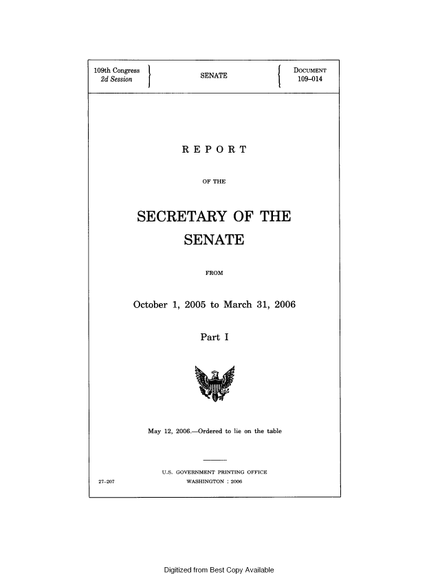 handle is hein.usccsset/usconset49328 and id is 1 raw text is: 






109th Congress         S  A                 DOCUMENT
2d Session             SENATE                109-014







                   REPORT


                        OF THE



         SECRETARY OF THE


           SENATE


                FROM


October 1, 2005 to March 31, 2006


               Part I


May 12, 2006.-Ordered to lie on the table



   U.S. GOVERNMENT PRINTING OFFICE
        WASHINGTON : 2006


27-207


Digitized from Best Copy Available


