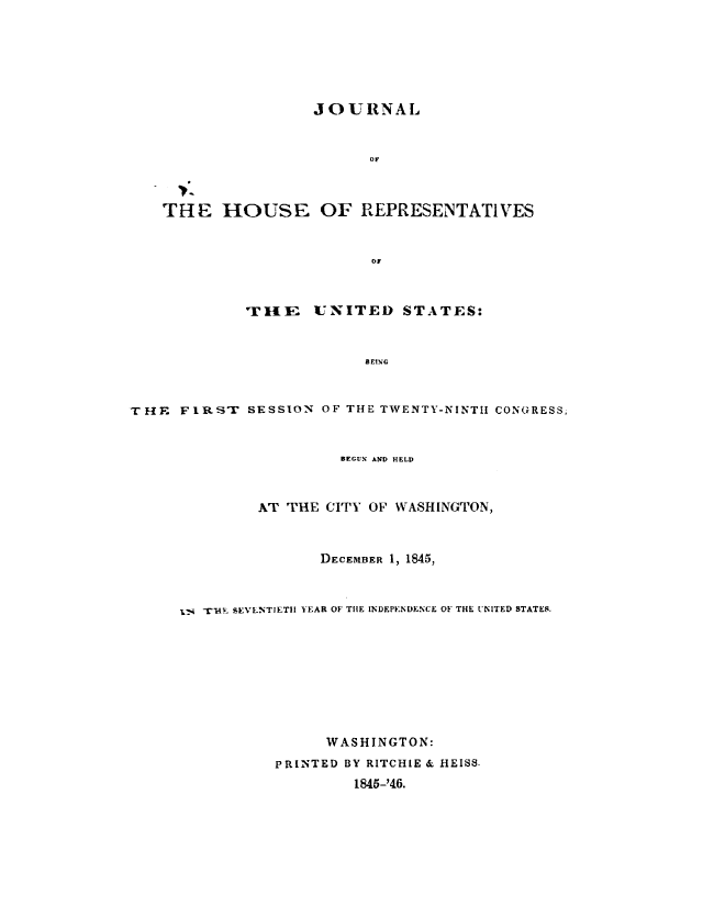 handle is hein.usccsset/usconset49395 and id is 1 raw text is: 






                    JOURNAL


                          or



    THE   HOUSE OF REPRESENTATIVES






             TlE    UNITED STATES:


                          BEING


THE  FIRSr   SESSION OF THE TWENTY-NINTH CONGRESS,


                       BEGUV AND HELD


              AT THE CITY OF WASHINGTON,



                     DECEMBER 1, 1845,


        -rHE SEVENTIETH YEAR OF THE INDEPENDENCE OF THE UNITED STATES.









                     WASHINGTON:
                PRINTED BY RITCHIE & HEISS.
                        1845-'46.


