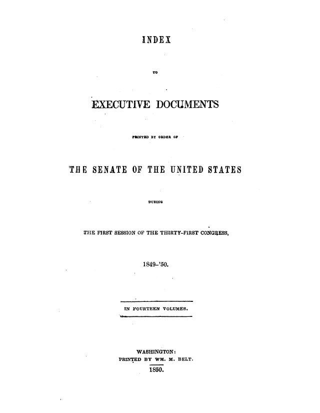 handle is hein.usccsset/usconset49415 and id is 1 raw text is: 





INDEX




   TO


EXECUTIVE


DOCUMENTS


                PFlTBD BY ORDER OF





THlE  SENATE OF THE UNITED STATES




                    DURING




    THE FIRST SESSION OF THE THIRTY-FIRST CONGRESS,




                  1849-'50.


IN FOURTEEN VOLUMES.


    WASHINGTON:
'PRINTED BY WM. M. BELT.

        1850.


