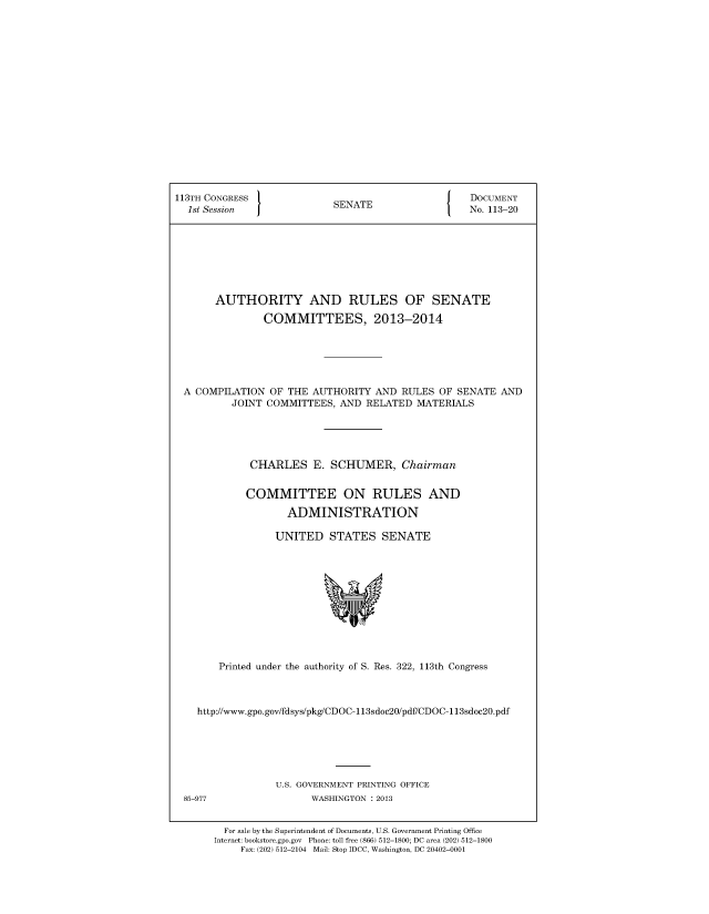 handle is hein.usccsset/usconset49585 and id is 1 raw text is: 


















113TH CONGRESS /                               J   DOCUMENT
  1st Session               SENATE                 No. 113-20








       AUTHORITY AND RULES OF SENATE

               COMMITTEES, 2013-2014






 A COMPILATION OF THE AUTHORITY AND RULES OF SENATE AND
          JOINT COMMITTEES, AND RELATED MATERIALS





             CHARLES E. SCHUMER, Chairman


             COMMITTEE ON RULES AND

                    ADMINISTRATION

                 UNITED STATES SENATE


      Printed under the authority of S. Res. 322, 113th Congress



  http://www.gpo.gov/fdsys/pkg/CDOC-113sdoc20/pdf/CDOC-113sdoc2O.pdf






                U.S. GOVERNMENT PRINTING OFFICE
85-977                WASHINGTON : 2013


       For sale by the Superintendent of Documents, U.S. Government Printing Office
     Internet: bookstore.gpo.gov Phone: toll free (866) 512-1800; DC area (202) 512-1800
          Fax: (202) 512-2104 Mail: Stop IDCC, Washington, DC 20402-0001


