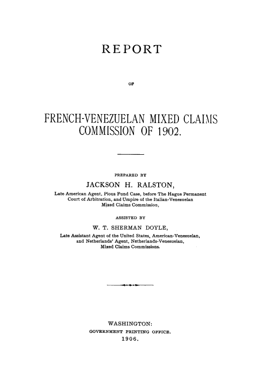 handle is hein.usccsset/usconset49610 and id is 1 raw text is: 








                  REPORT





                          OF






FRENCH-VENEZUELAN MIXED CLAIMS

           COMMISSION OF 1902.


                   PREPARED BY

          JACKSON H. RALSTON,
Late American Agent, Pious Fund Case, before The Hague Permanent
    Court of Arbitration, and Umpire of the Italian-Venezuelan
              Mixed Claims Commission,

                   ASSISTED BY

            W. T. SHERMAN   DOYLE,
  Late Assistant Agent of the United States, American-Venezuelan,
       and Netherlands' Agent, Netherlands-Venezuelan,
              Mixed Claims Commissions.














                WASHINGTON:
           GOVERNMENT PRINTING OFFICE.
                     1906.


