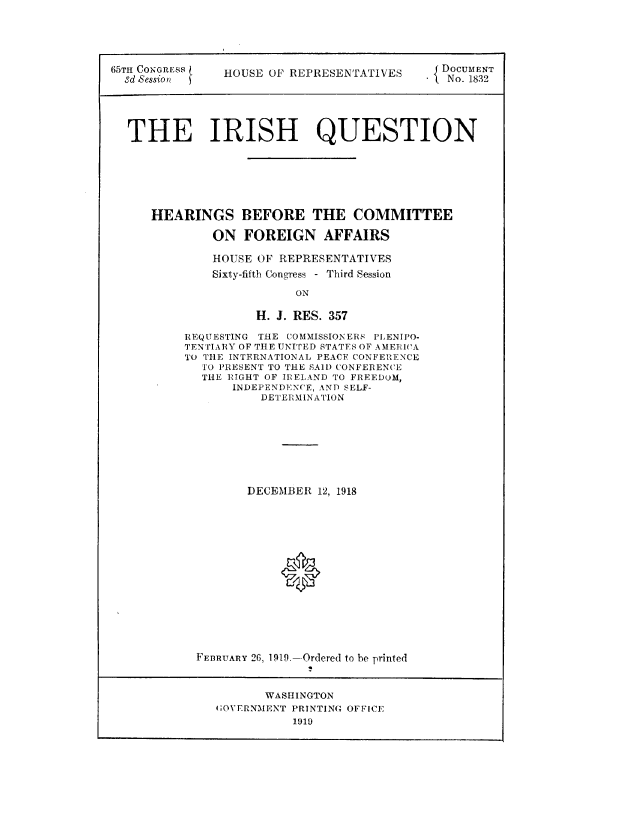 handle is hein.usccsset/usconset49613 and id is 1 raw text is: 





65TH CONGRESS   HOUSE OF REPRESENTATIVES  DOCUMENT
  Sd Session n                                 No. 1832





  THE IRISH QUESTION







      HEARINGS BEFORE THE COMMITTEE

              ON   FOREIGN AFFAIRS

              HOUSE OF REPRESENTATIVES
              Sixty-fifth Congress - Third Session

                          ON

                    H. J. RES. 357


REQUESTING THE COMMISSIONERS PLENIPO-
TENTIARY OF THE UNITED STATES OF AMERICA
TO THE INTERNATIONAL PEACE CONFERENCE
  TO PRESENT TO THE SAlD CONFERENCE
  THE RIGHT OF IRELAND TO FREEDOM,
       INDEPENDENCE, AND SELF-
           DETERMINATION








         DECEMBER  12, 1918
















  FEBRUARY 26, 1919.-Ordered to be printed


       WASHINGTON
(OVERNMENT PRINTING OFFICE
           1919


