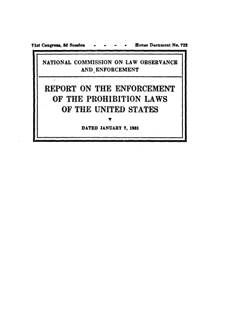 handle is hein.usccsset/usconset49614 and id is 1 raw text is: 





71st Congress, 3d 8esston  .  . . ..  House Document No. 722


   NATIONAL COMMISSION ON LAW OBSERVANCE
             AND ENFORCEMENT


   REPORT ON THE ENFORCEMENT
     OF THE PROHIBITION LAWS
        OF THE UNITED STATES
                    7
             DATED JANUARY 7, 1931


