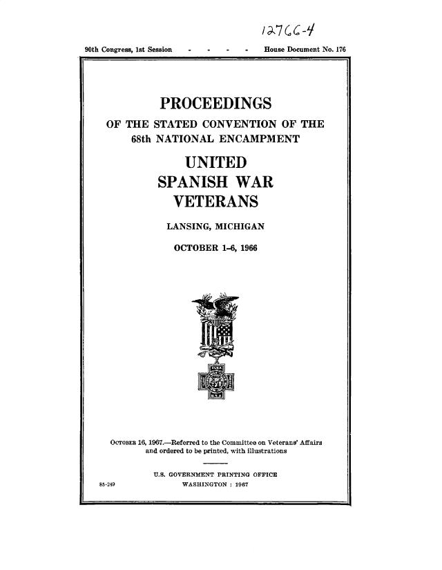 handle is hein.usccsset/usconset49673 and id is 1 raw text is: 



House Document No. 176


          PROCEEDINGS

OF  THE  STATED   CONVENTION OF THE
     68th NATIONAL   ENCAMPMENT

               UNITED

          SPANISH WAR

             VETERANS

           LANSING, MICHIGAN

             OCTOBER  1-6, 1966




















 OcToBER 16, 1967.-Referred to the Committee on Veterans' Affairs
       and ordered to be printed, with illustrations

         U.S. GOVERNMENT PRINTING OFFICE


WASHINGTON : 1967


90th Congress, ist Session


85-249


