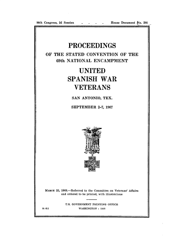 handle is hein.usccsset/usconset49674 and id is 1 raw text is: 



90th Congress, 2d Session       House Document o. 286





              PROCEEDINGS

    OF  THE  STATED   CONVENTION OF THE
         69th NATIONAL   ENCAMPMENT

                   UNITED

              SPANISH WAR

                VETERANS

                SAN ANTONIO, TEX.

                SEPTEMBER  2-7, 1967



















    MARCH 25, 1968.-Referred to the Committee, on Veterans' Affairs
           and ordered to be printed, with illustrations

             U.S. GOVERNMENT PRINTING OFFICE
  91-815          WASHINGTON : 1968


