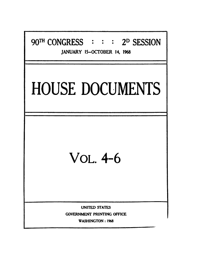 handle is hein.usccsset/usconset49676 and id is 1 raw text is: 




90TH CONGRESS   :  :  : 2D SESSION
        JANUARY 15-OCTOBER 14, 1968


HOUSE DOCUMENTS


VOL. 4-6


    UNITED STATES
GOVERNMENT PRINTING OFFICE
   WASHINGTON: 1968



