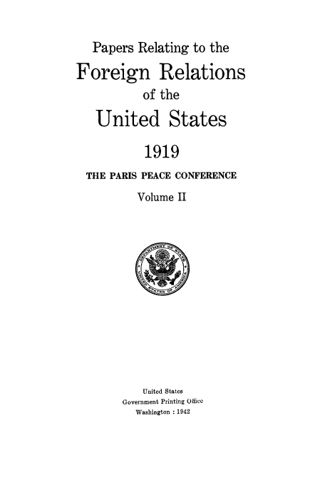 handle is hein.usccsset/usconset50000 and id is 1 raw text is: 

   Papers Relating to the

Foreign Relations
           of the

   United States

           1919
  THE PARIS PEACE CONFERENCE
          Volume II


   United States
Government Printing Office
  Washington : 1942


