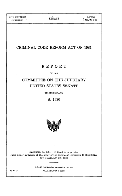 handle is hein.usccsset/usconset50001 and id is 1 raw text is: 




97TH CONGRESS           SENATE                 REPORT
  1st Session j         S                     No. 97-307









     CRIMINAL CODE REFORM ACT OF 1981






                    REPORT

                         OF THE

        COMMITTEE ON THE JUDICIARY

             UNITED STATES SENATE

                      TO ACCOMPANY

                      S. 1630


















            DECEMBER 22, 1981-Ordered to be printed
 Filed under authority of the order of the Senate of DECEMBER 16 (legislative
                   day, NOVEMBER 30), 1981


U.S. GOVERNMENT PRINTING OFFICE
     WASHINGTON : 1982


88-008 0



