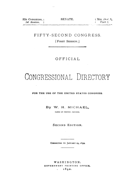 handle is hein.usccsset/usconset50003 and id is 1 raw text is: 





52D CONGRESS,
18t Scssiofl.


SENATE.


 MIs. D)oc. 1,
  Part 2.


    FIFTY-SECOND CONGRESS.

               [ FIRST SESSION.]





               OFFICIAL






CONGRESSIONAL DIRECTORY




    FOR THE USE OF THE UNITED STATES CONGRESS.




          By W. H. MICHAEL,
               CLERK OF PRINTING RECORDS.




               SECOND EDITION.





            CORRECTED TO JANUARY 29, 1892.





              WASHINGTON:
         GOVERNMENT PRINTING OFFICE.
                   1 892.


