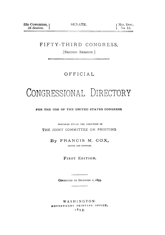 handle is hein.usccsset/usconset50004 and id is 1 raw text is: 





53D CONGRESS,
  2d Session.


SENATE.


is. Doc.
  _No 12.


FIFTY-THIRD CONGRESS.

         . [SECOND SESSION.]


               OFFICIAL





CONGRESSIONAL DIRECTORY



    FOR THE USE OF THE UNITED STATES CONGRESS.



             PREPARED UNDIE  THE I)IREcTION OF

      THE JOINT COMMITTEE ON PRINTING


          By FRANCIS M. COX,
                 EDITOR AND COMPILER.


               FIRST EDITION.





             CORRECTED TO DECEMBER I, 1893.





               WASHI NGTON:
          GOVERNMENT PRINTING OFFICE.
                    1893.


