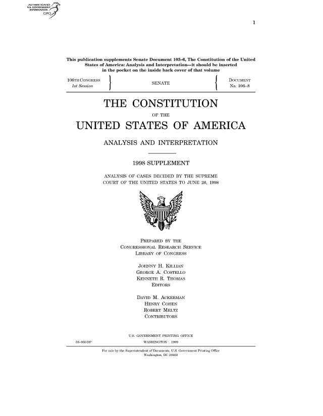 handle is hein.usccsset/usconset50063 and id is 1 raw text is: AUTHENTICATEO
U.S. GOVERNMENT
INFORMATION
      GP


This publication supplements Senate Document 103-6, The Constitution of the United
       States of America: Analysis and Interpretation-it should be inserted
             in the pocket on the inside back cover of that volume

106TH CONGRESS                                             DOCUMENT
  1st Session                  SENATE                      No. 106-8



             THE CONSTITUTION

                               OF THE

   UNITED STATES OF AMERICA


ANALYSIS AND INTERPRETATION



           1998 SUPPLEMENT

ANALYSIS OF CASES DECIDED BY THE SUPREME
COURT OF THE UNITED STATES TO JUNE 26, 1998


       PREPARED BY THE
CONGRESSIONAL RESEARCH SERVICE
     LIBRARY OF CONGRESS

     JOHNNY H. KILLIAN
     GEORGE A. COSTELLO
     KENNETH R. THOMAS
           EDITORS

      DAVID M. ACKERMAN
         HENRY COHEN
         ROBERT MELTZ
         CONTRIBUTORS


58-950DP


U.S. GOVERNMENT PRINTING OFFICE
     WASHINGTON : 1999


For sale by the Superintendent of Documents, U.S. Government Printing Office
               Washington, DC 20402


