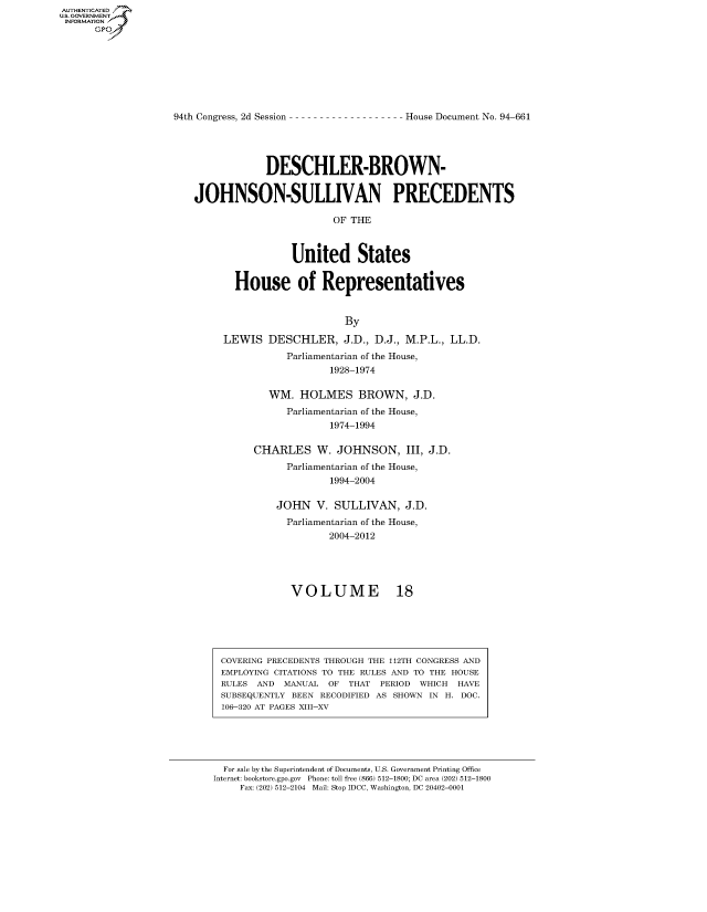 handle is hein.usccsset/usconset50693 and id is 1 raw text is: AUTHENTICATEO
U.S. GOVERNMENT
INFORMATION
      Gp


94th Congress, 2d Session


House Document No. 94-661


             DESCHLER-BROWN-


JOHNSON-SULLIVAN PRECEDENTS

                         OF THE



                 United States

       House of Representatives


                           By

     LEWIS DESCHLER, J.D., D.J., M.P.L., LL.D.
                Parliamentarian of the House,
                        1928-1974


   WM. HOLMES BROWN, J.D.
      Parliamentarian of the House,
             1974-1994

CHARLES W. JOHNSON, III, J.D.
      Parliamentarian of the House,
             1994-2004

    JOHN V. SULLIVAN, J.D.
      Parliamentarian of the House,
             2004-2012





       VOLUME 18


COVERING PRECEDENTS THROUGH THE 112TH CONGRESS AND
EMPLOYING CITATIONS TO THE RULES AND TO THE HOUSE
RULES AND MANUAL OF THAT PERIOD WHICH HAVE
SUBSEQUENTLY BEEN RECODIFIED AS SHOWN IN H. DOC.
106-320 AT PAGES XIII-XV


  For sale by the Superintendent of Documents, U.S. Government Printing Office
Internet: bookstore.gpo.gov Phone: toll free (866) 512-1800; DC area (202) 512-1800
     Fax: (202) 512-2104 Mail: Stop IDCC, Washington, DC 20402-0001


