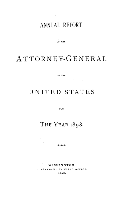 handle is hein.usccsset/usconset50781 and id is 1 raw text is: 







       ANNUAL REPORT




            OF THE





ATTORNEY-GENERAL




            OF THE


UNITED


STATES


FOR


THE YEAR 1898.













    WASHINGTON:
GOVERNMENT PRINTING OFFICE.
       go 8.


