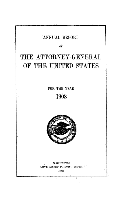 handle is hein.usccsset/usconset50785 and id is 1 raw text is: 








ANNUAL, REPORT


               OF

THE ATTORNEY-GENERAL,


OF THE UNITED STATES




          FOR .THE YEAR
             1908


     WASHINGTON
GOVERNMENT PRINTING OFFICE
       .1908


