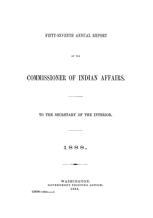 handle is hein.usccsset/usconset50801 and id is 1 raw text is: 








       FIFTY-SEVENTfI ANNUAL REPORT




                  OF TII





4DOMMLSSIONE1R OF INDIAN AFFAI1RS.


TO THE SECRETARY OF THE INTERIOR.








          1888.


            WASHINGTON:
      GOVERNMENT PRINTING OFFICE.
               1888.
1298-IND-i


