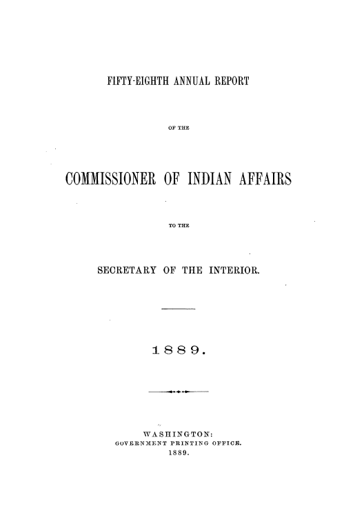 handle is hein.usccsset/usconset50802 and id is 1 raw text is: 








       FIFTY-EIGHTH ANNUAL REPORT





                 OF THE






COMMISSIONER OF INDIAN AFFAIRS




                 TO THE


SECRETARY OF THE INTERIOR.









         1889.


    WASHINGTON:
GoVERNMIENT PRINTING OFFICE.
         1889.


