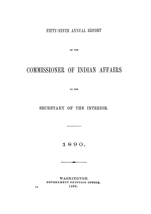 handle is hein.usccsset/usconset50803 and id is 1 raw text is: 






        FIFTY-NINTH ANNUAL REPORT




                 OF TIE





COMISSIONER     OF INDIAN AFFAIRS




                 TO THE


SECRETARY OF THE INTERIOR.









         1890.


     WASHINGTON:
GOVERNMENT PRINTING OFFICE.
         1890.


