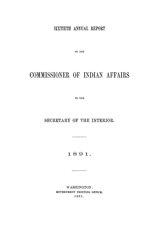 handle is hein.usccsset/usconset50804 and id is 1 raw text is: 





         SIXTIETH ANNUAL REPORT





                  OF THE





COMMISSIONER     OF  INDIAN   AFFAIRS




                  TO THE


SECRETARY OF THE INTERIOR.







         1891.







         WASHINGTON:
     GOVERNMENT PRINTING OFFICE.
            1891.



