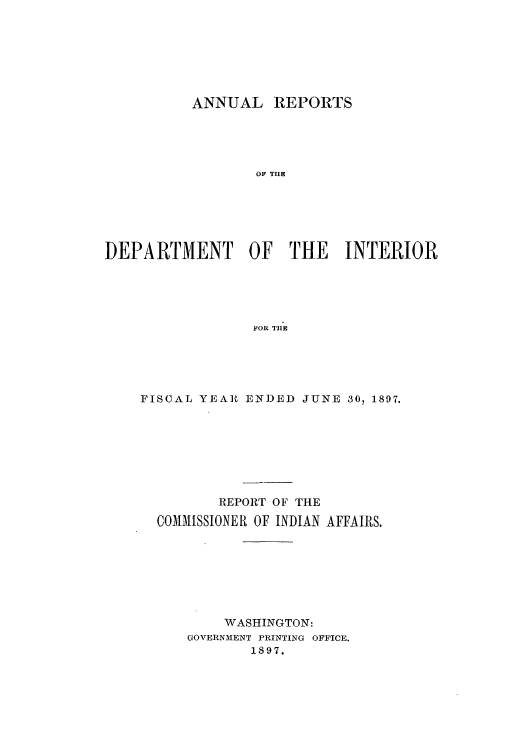 handle is hein.usccsset/usconset50810 and id is 1 raw text is: 







          ANNUAL REPORTS





                  OF THE






DEPARTMENT OF THE INTERIOR





                 FOR TIlE


FISCAL YEAR ENDED JUNE 30, 1897.








         REPORT OF THE

  COMMISSIONER OF INDIAN AFFAIRS.







          WASHINGTON:
     GOVERNMENT PRINTING OFFICE.
             1897.


