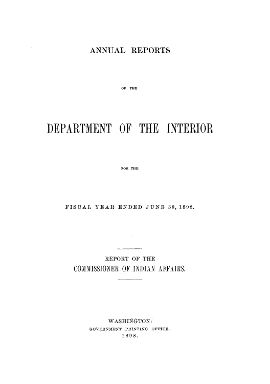 handle is hein.usccsset/usconset50811 and id is 1 raw text is: 






          ANNUAL REPORTS





                 OF THE






DEPARTMENT OF THE INTERIOR





                 FOR THE


FISCAL YEAR ENDED JUNE 30, 1898.







         REPORT OF THE

  COMM.1ISSIONER OF INDIAN AFFAIRS.







          WASHINGTON:
      GOVERNM1ENT PRINTING OFFICE.
             1898.



