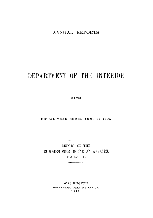 handle is hein.usccsset/usconset50812 and id is 1 raw text is: 








ANNUAL REPORTS


DEPARTMENT OF THE INTERIOR





                 FOR THE





     FISCAL YEAR ENDED JUNE 30, 1899.


       REPORT OF THE

COMMISSIONER OF INDIAN AFFAIRS.
         PART I.







         WASHINGTON:
    GOVERNMENT PRINTING OFFICE.
           1899.


