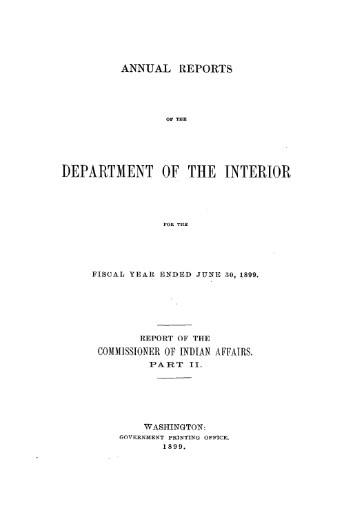 handle is hein.usccsset/usconset50816 and id is 1 raw text is: 







          ANNUAL REPORTS





                 OF THE






DEPARTMENT OF THE INTERIOR





                 FOR THE


FISCAL YEARI ENDED JUNE 30, 1899.







        REPORT OF THE

 COMMISSIONER OF INDIAN AFFAIRS.
          PART II.







          WASHINGTON:
     GOVERNMENT PRINTING OFFICE.
            1899.



